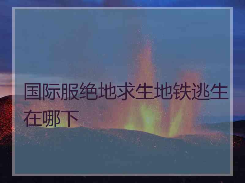 国际服绝地求生地铁逃生在哪下