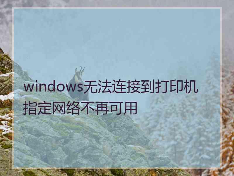 windows无法连接到打印机指定网络不再可用