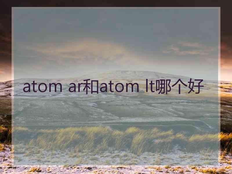 atom ar和atom lt哪个好