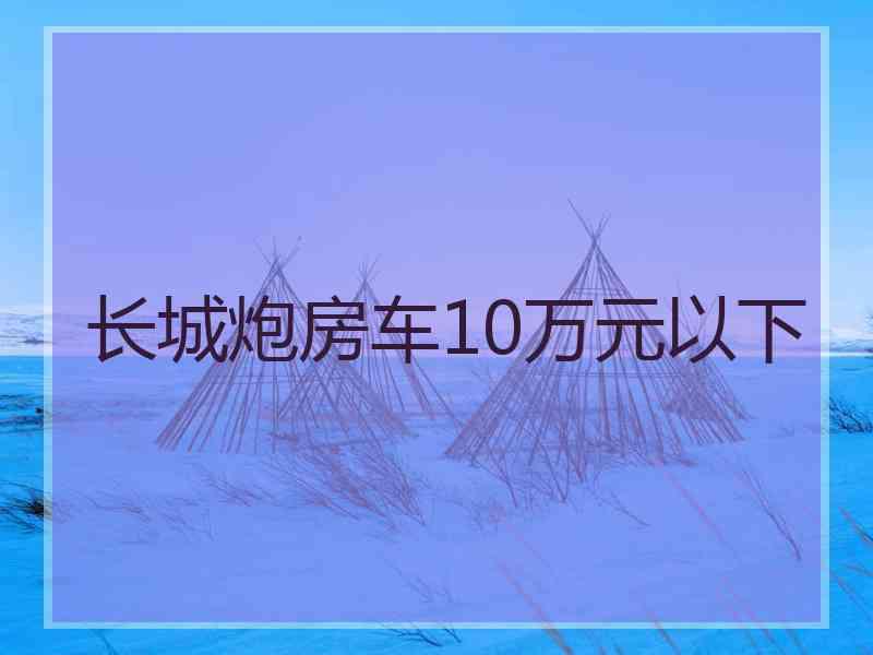 长城炮房车10万元以下