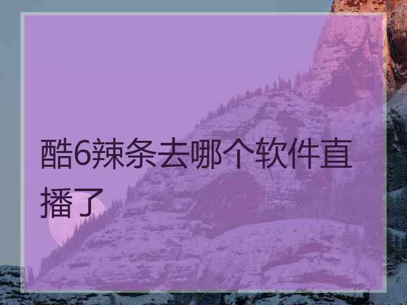 酷6辣条去哪个软件直播了