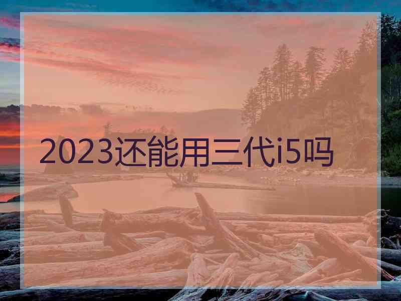 2023还能用三代i5吗