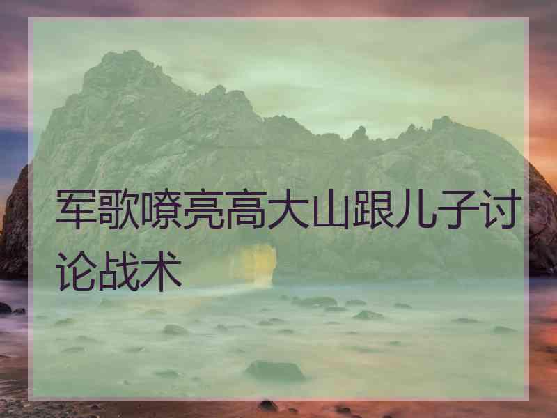 军歌嘹亮高大山跟儿子讨论战术