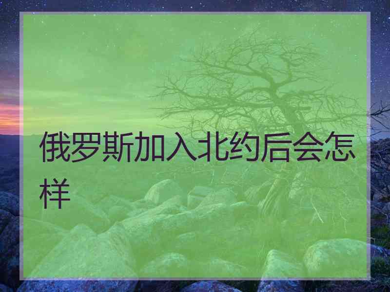 俄罗斯加入北约后会怎样