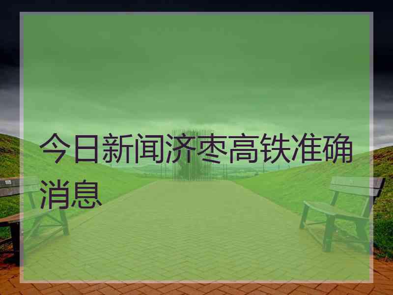 今日新闻济枣高铁准确消息