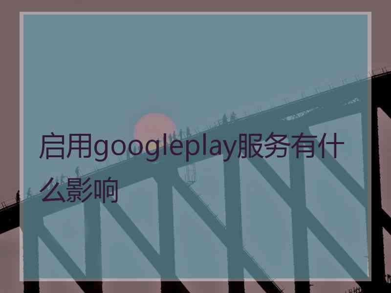 启用googleplay服务有什么影响