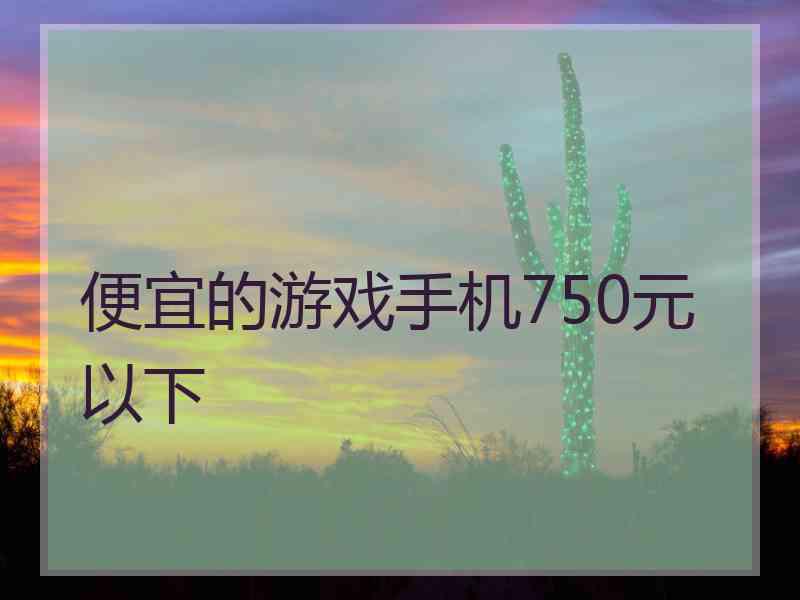 便宜的游戏手机750元以下